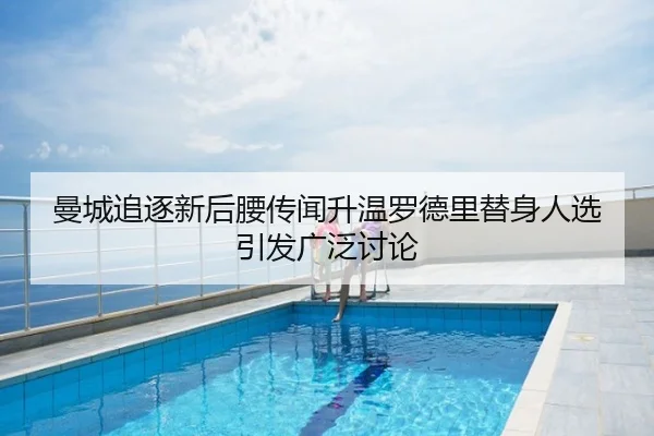 曼城追逐新后腰传闻升温罗德里替身人选引发广泛讨论