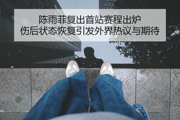陈雨菲复出首站赛程出炉 伤后状态恢复引发外界热议与期待