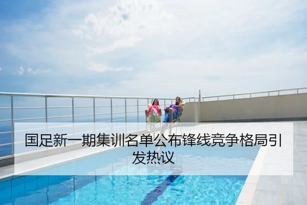 国足新一期集训名单公布锋线竞争格局引发热议