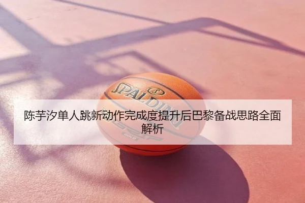 陈芋汐单人跳新动作完成度提升后巴黎备战思路全面解析