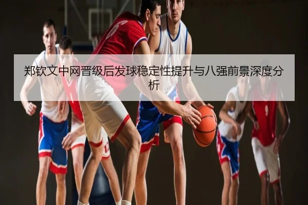 郑钦文中网晋级后发球稳定性提升与八强前景深度分析