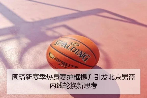 周琦新赛季热身赛护框提升引发北京男篮内线轮换新思考