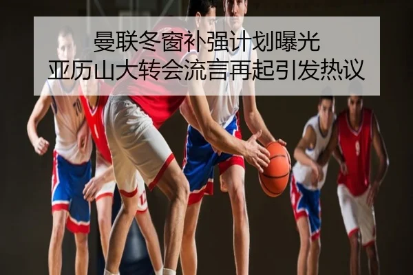 曼联冬窗补强计划曝光 亚历山大转会流言再起引发热议